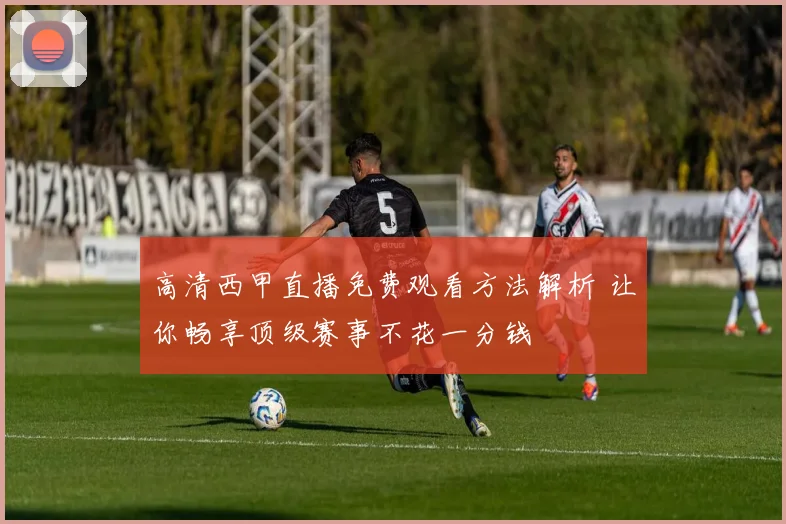 高清西甲直播免费观看方法解析 让你畅享顶级赛事不花一分钱